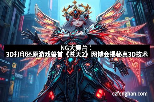 NG大舞台：3D打印还原游戏兽首《苍天2》网博会揭秘真3D技术